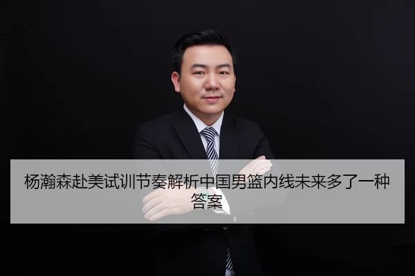 杨瀚森赴美试训节奏解析中国男篮内线未来多了一种答案