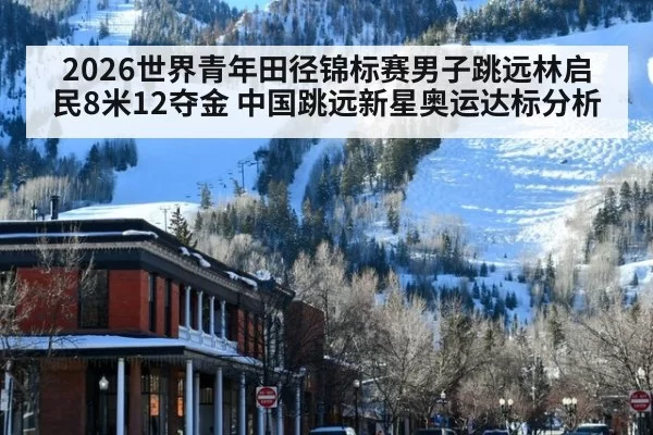 2026世界青年田径锦标赛男子跳远林启民8米12夺金 中国跳远新星奥运达标分析