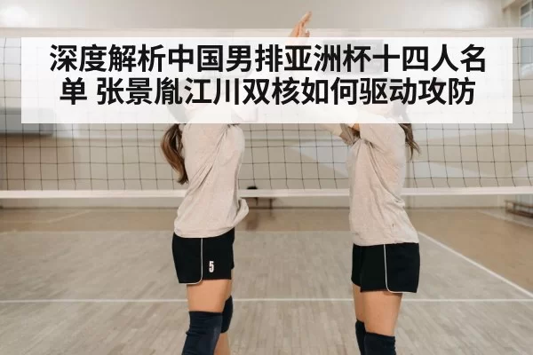 深度解析中国男排亚洲杯十四人名单 张景胤江川双核如何驱动攻防